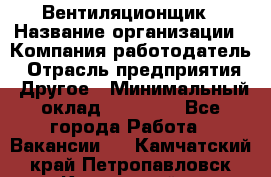 Вентиляционщик › Название организации ­ Компания-работодатель › Отрасль предприятия ­ Другое › Минимальный оклад ­ 27 000 - Все города Работа » Вакансии   . Камчатский край,Петропавловск-Камчатский г.